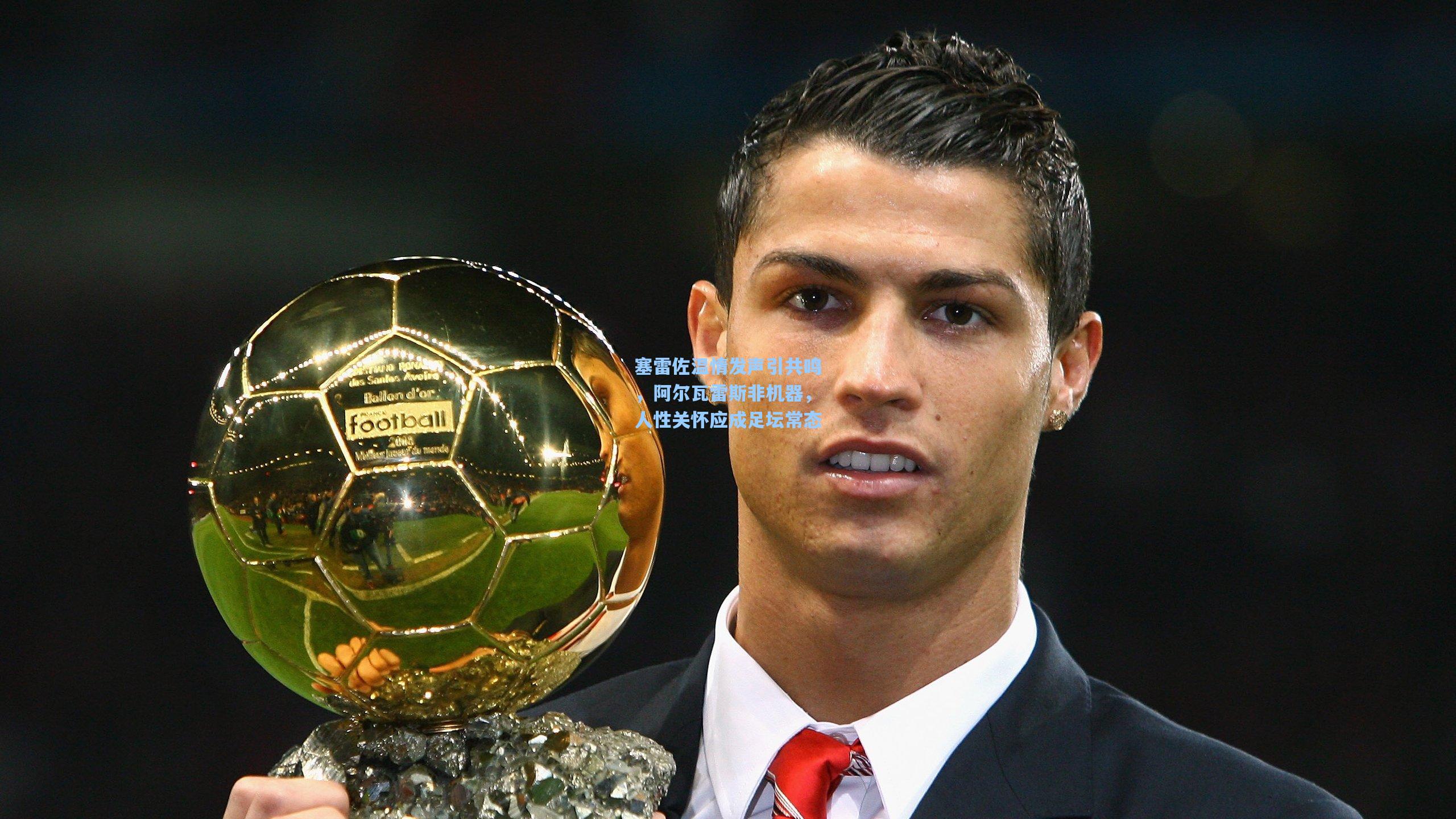 塞雷佐温情发声引共鸣,阿尔瓦雷斯非机器,人性关怀应成足坛常态