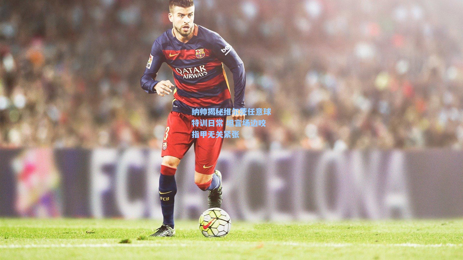 纳帅揭秘维尔茨任意球特训日常 坦言场边咬指甲无关紧张