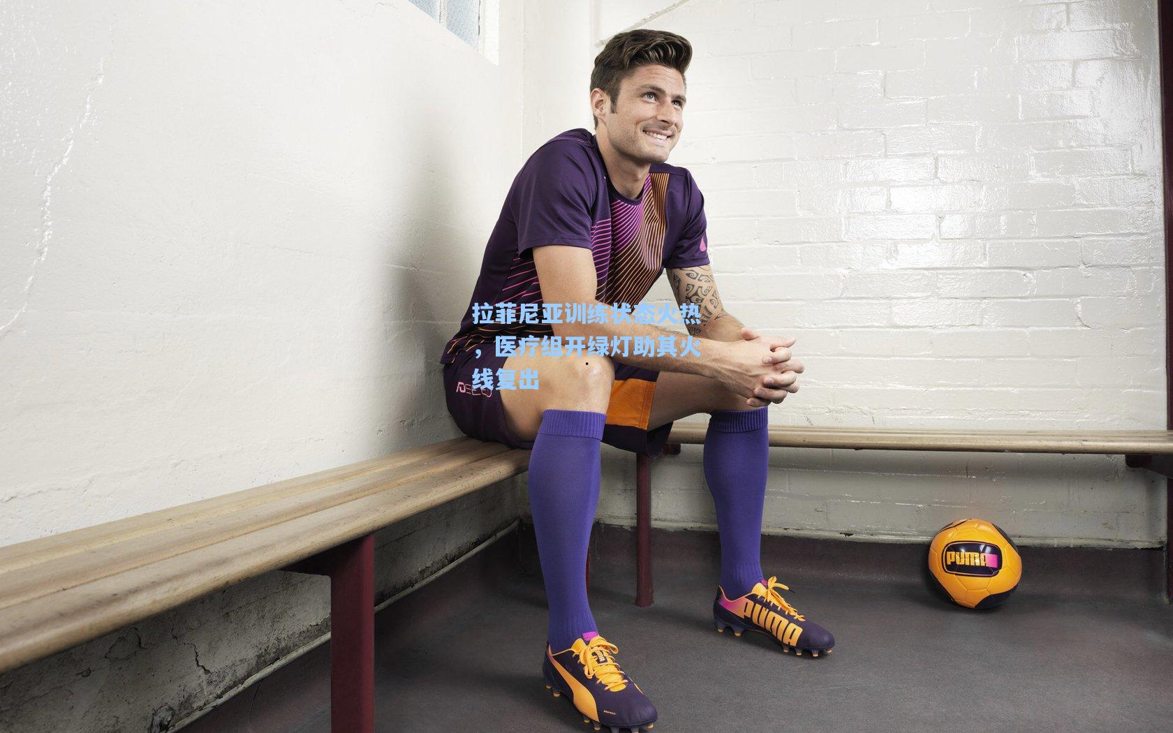 拉菲尼亚训练状态火热，医疗组开绿灯助其火线复出